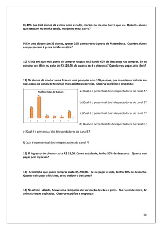 66
8) 40% dos 450 alunos da escola onde estudo, moram no mesmo bairro que eu. Quantos alunos
que estudam na minha escola, moram no meu bairro?
9) Em uma classe com 32 alunos, apenas 25% compareceu à prova de Matemática. Quantos alunos
compareceram à prova de Matemática?
10) A loja em que mais gosto de comprar roupas está dando 60% de desconto nas compras. Se eu
comprar um tênis no valor de R$ 120,00, de quanto será o desconto? Quanto vou pagar pelo tênis?
11) Os alunos da minha turma fizeram uma pesquisa com 100 pessoas, que mandaram instalar em
suas casas, os canais de televisão mais assistidos por elas. Observe o gráfico e responda:
a) Qual é o percentual dos telespectadores do canal A?
b) Qual é o percentual dos telespectadores do canal B?
c) Qual é o percentual dos telespectadores do canal C?
d) Qual é o percentual dos telespectadores do canal D?
e) Qual é o percentual dos telespectadores do canal E?
f) Qual é o percentual dos telespectadores do canal F?
12) O ingresso do cinema custa R$ 18,00. Como estudante, tenho 50% de desconto. Quanto vou
pagar pelo ingresso?
13) A bicicleta que quero comprar custa R$ 200,00. Se eu pagar à vista, tenho 20% de desconto.
Quanto vai custar a bicicleta, se eu obtiver o desconto?
14) No último sábado, houve uma campanha de vacinação de cães e gatos. Na rua onde moro, 32
animais foram vacinados. Observe o gráfico e responda:
 