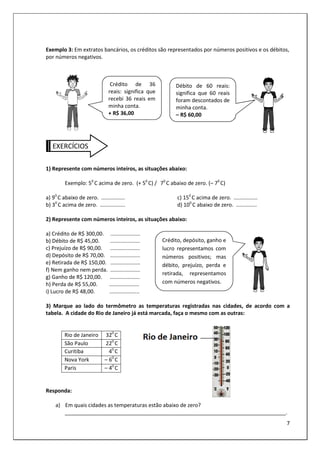 7
Exemplo 3: Em extratos bancários, os créditos são representados por números positivos e os débitos,
por números negativos.
EXERCÍCIOS
1) Represente com números inteiros, as situações abaixo:
Exemplo: 50
C acima de zero. (+ 50
C) / 70
C abaixo de zero. (– 70
C)
a) 90
C abaixo de zero. ................
b) 30
C acima de zero. .................
c) 150
C acima de zero. ................
d) 100
C abaixo de zero. ..............
2) Represente com números inteiros, as situações abaixo:
a) Crédito de R$ 300,00. ....................
b) Débito de R$ 45,00. ....................
c) Prejuízo de R$ 90,00. ....................
d) Depósito de R$ 70,00. ....................
e) Retirada de R$ 150,00. ....................
f) Nem ganho nem perda. ....................
g) Ganho de R$ 120,00. ....................
h) Perda de R$ 55,00. ....................
i) Lucro de R$ 48,00. ....................
3) Marque ao lado do termômetro as temperaturas registradas nas cidades, de acordo com a
tabela. A cidade do Rio de Janeiro já está marcada, faça o mesmo com as outras:
Rio de Janeiro 320
C
São Paulo 220
C
Curitiba 40
C
Nova York – 60
C
Paris – 40
C
Responda:
a) Em quais cidades as temperaturas estão abaixo de zero?
___________________________________________________________________________.
Crédito de 36
reais: significa que
recebi 36 reais em
minha conta.
+ R$ 36,00
Débito de 60 reais:
significa que 60 reais
foram descontados de
minha conta.
– R$ 60,00
Crédito, depósito, ganho e
lucro representamos com
números positivos; mas
débito, prejuízo, perda e
retirada, representamos
com números negativos.
 