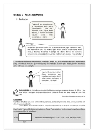 70
Unidade 5 – ÁREA E PERÍMETRO
Perímetro
A unidade de medida de comprimento padrão é o metro (m), mas utilizamos bastante o centímetro
(cm), o milímetro (mm) e o quilômetro (km). O quilômetro é usado para medir grandes distâncias,
como estradas, por exemplo.
CURIOSIDADE: A elevação mínima do nível do mar prevista para este século é de 0,9 m, ou
seja, 90 cm. Motivada pelo derretimento da calota do Ártico, ela pode chegar a 1,6 m (160
cm).
(Fonte: Veja. Editora Abril, 11/5/2011, p. 59)
GLOSSÁRIO
Grandeza: é tudo o que pode ser medido ou contado, como comprimento, área, tempo, quantias em
dinheiro, velocidade etc.
(Fonte: ANDRINI, Álvaro; VASCONCELLOS, Maria José. Praticando Matemática. 7º ano. 3. ed. São Paulo: Editora do Brasil, 2012)
O perímetro é a medida do contorno de uma figura. Para calcular o perímetro de um polígono, basta
somar as medidas de seus lados.
4 cm Perímetro deste retângulo = 6 cm + 6 cm + 4 cm + 4 cm = 20 cm
6 cm
Agora nós vamos resolver
alguns problemas que
envolvem perímetro. Você
sabe o que é perímetro e
como ele é calculado?
Para medir um comprimento,
o comparamos com outro
comprimento. Para isso,
podemos usar a régua, a fita
métrica, o metro articulado
(aquele usado pelos
pedreiros) ou a trena.
No passeio que minha turma fez, os alunos queriam jogar futebol na areia,
mas não tinham uma fita métrica para medir onde a baliza ficaria. Além
disso, a distância do centro do campo até a baliza deveria ter o mesmo
comprimento para os dois times, então mediram com passos. Foi a solução!
 
