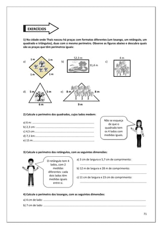 71
1) Na cidade onde Thaís nasceu há praças com formatos diferentes (um losango, um retângulo, um
quadrado e triângulos), duas com o mesmo perímetro. Observe as figuras abaixo e descubra quais
são as praças que têm perímetros iguais:
52,3 m 4 m
a) b) c)
31,4 m
d) 5 m 5 m e) 8 m 8 m
6 m 9 m
2) Calcule o perímetro dos quadrados, cujos lados medem:
a) 6 m: ..................................................................................
b) 2,3 cm: .............................................................................
c) 4,5 cm:..............................................................................
d) 7,1 km:..............................................................................
e) 15 m:.................................................................................
3) Calcule o perímetro dos retângulos, com as seguintes dimensões:
a) 3 cm de largura e 5,7 cm de comprimento:
........................................................................................
b) 12 m de largura e 28 m de comprimento:
........................................................................................
c) 11 cm de largura e 23 cm de comprimento:
........................................................................................
4) Calcule o perímetro dos losangos, com as seguintes dimensões:
a) 4 cm de lado: ........................................................................................................................................
b) 7 cm de lado: ........................................................................................................................................
EXERCÍCIOS
Não se esqueça
de que o
quadrado tem
os 4 lados com
medidas iguais.
O retângulo tem 4
lados, com 2
medidas
diferentes: cada
dois lados têm
medidas iguais
entre si.
 