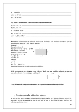 72
c) 2 m de lado: ..........................................................................................................................................
d) 10 cm de lado: ......................................................................................................................................
e) 12 cm de lado: ......................................................................................................................................
5) Calcule o perímetro dos triângulos, com as seguintes dimensões:
a) 4 m, 4 m, 4 m: .......................................................................................................................................
b) 2 m, 3 m, 3 m: .......................................................................................................................................
c) 3 cm, 4 cm , 5 cm: .................................................................................................................................
d) 7 m, 8 m, 9 m: .......................................................................................................................................
e) 15 cm, 12 cm, 12 cm: ............................................................................................................................
Exemplo: O perímetro de um retângulo mede 82 cm. Quais são suas medidas, sabendo-se que seu
comprimento tem 6 cm a mais que sua largura?
Largura: x
Comprimento: x + 6
Equação: x + x + (x + 6) + (x + 6) = 82
Resolvendo a equação:
x + x + (x + 6) + (x + 6) = 82
x + x + x + 6 + x + 6 = 82
4x + 12 = 82
4x = 82 – 12
4x = 70
x =
x = 17,5 S = { 17,5 }
Resposta: largura = 17,5 cm e comprimento= 23,5 cm.
6) O perímetro de um retângulo mede 116 cm. Quais são suas medidas, sabendo-se que seu
comprimento tem 8 cm a mais que sua largura?
7) O perímetro de um quadrado mede 132 cm. Quanto mede o lado desse quadrado?
Área do quadrado, retângulo e losango
A área de uma figura plana é a medida da região delimitada por ela. Quando medimos superfícies,
como um terreno, uma parede, o piso de uma sala de aula ou uma folha de papel, obtemos um
número, que é a sua área.
 