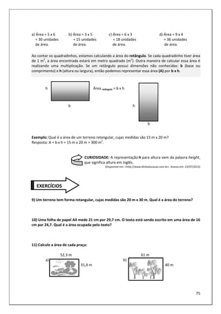75
a) Área = 5 x 6 b) Área = 3 x 5 c) Área = 6 x 3 d) Área = 9 x 4
= 30 unidades = 15 unidades = 18 unidades = 36 unidades
de área. de área. de área. de área.
Ao contar os quadradinhos, estamos calculando a área do retângulo. Se cada quadradinho tiver área
de 1 m2
, a área encontrada estará em metro quadrado (m2
). Outra maneira de calcular essa área é
realizando uma multiplicação. Se um retângulo possui dimensões não conhecidas: b (base ou
comprimento) e h (altura ou largura), então podemos representar essa área (A) por b x h.
h Área retângulo = b x h
b h
b
Exemplo: Qual é a área de um terreno retangular, cujas medidas são 15 m x 20 m?
Resposta: A = b x h = 15 m x 20 m = 300 m2
.
CURIOSIDADE: A representação h para altura vem da palavra height,
que significa altura em inglês.
(Disponível em: <http://www.klickeducacao.com.br>. Acesso em: 23/07/2013)
9) Um terreno tem forma retangular, cujas medidas são 20 m x 30 m. Qual é a área do terreno?
10) Uma folha de papel A4 mede 21 cm por 29,7 cm. O texto está sendo escrito em uma área de 16
cm por 24,7. Qual é a área ocupada pelo texto?
11) Calcule a área de cada praça:
52,3 m 61 m
a) b)
31,4 m 40 m
EXERCÍCIOS
 