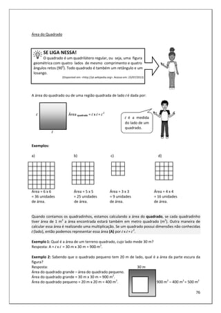 76
Área do Quadrado
SE LIGA NESSA!
O quadrado é um quadrilátero regular, ou seja, uma figura
geométrica com quatro lados de mesmo comprimento e quatro
ângulos retos (900
). Todo quadrado é também um retângulo e um
losango.
(Disponível em: <http://pt.wikipedia.org>. Acesso em: 23/07/2013)
A área do quadrado ou de uma região quadrada de lado l é dada por:
l Área quadrado = l x l = l 2
l
Exemplos:
a) b) c) d)
Área = 6 x 6 Área = 5 x 5 Área = 3 x 3 Área = 4 x 4
= 36 unidades = 25 unidades = 9 unidades = 16 unidades
de área. de área. de área. de área.
Quando contamos os quadradinhos, estamos calculando a área do quadrado, se cada quadradinho
tiver área de 1 m2
a área encontrada estará também em metro quadrado (m2
). Outra maneira de
calcular essa área é realizando uma multiplicação. Se um quadrado possui dimensões não conhecidas
l (lado), então podemos representar essa área (A) por l x l = l 2
.
Exemplo1: Qual é a área de um terreno quadrado, cujo lado mede 30 m?
Resposta: A = l x l = 30 m x 30 m = 900 m2
.
Exemplo 2: Sabendo que o quadrado pequeno tem 20 m de lado, qual é a área da parte escura da
figura?
Resposta: 30 m
Área do quadrado grande – área do quadrado pequeno.
Área do quadrado grande = 30 m x 30 m = 900 m2
.
Área do quadrado pequeno = 20 m x 20 m = 400 m2
. 900 m2
– 400 m2
= 500 m2
l é a medida
do lado de um
quadrado.
 
