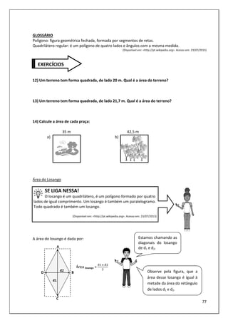 77
GLOSSÁRIO
Polígono: figura geométrica fechada, formada por segmentos de retas.
Quadrilátero regular: é um polígono de quatro lados e ângulos com a mesma medida.
(Disponível em: <http://pt.wikipedia.org>. Acesso em: 23/07/2013)
12) Um terreno tem forma quadrada, de lado 20 m. Qual é a área do terreno?
13) Um terreno tem forma quadrada, de lado 21,7 m. Qual é a área do terreno?
14) Calcule a área de cada praça:
35 m 42,5 m
a) b)
Área do Losango
SE LIGA NESSA!
O losango é um quadrilátero, é um polígono formado por quatro
lados de igual comprimento. Um losango é também um paralelogramo.
Todo quadrado é também um losango.
(Disponível em: <http://pt.wikipedia.org>. Acesso em: 23/07/2013)
A área do losango é dada por:
Área losango =
	3	
EXERCÍCIOS
Observe pela figura, que a
área desse losango é igual à
metade da área do retângulo
de lados d1 e d2.
Estamos chamando as
diagonais do losango
de d1 e d2.
 