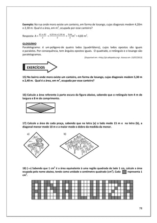 78
Exemplo: Na rua onde moro existe um canteiro, em forma de losango, cujas diagonais medem 4,20m
e 2,30 m. Qual é a área, em m2
, ocupada por esse canteiro?
Resposta: A =
	3	
=
, 	 	3	 , 	 	
=
,
m2
= 4,83 m2
.
GLOSSÁRIO
Paralelogramo: é um polígono de quatro lados (quadrilátero), cujos lados opostos são iguais
e paralelos. Por consequência, tem ângulos opostos iguais. O quadrado, o retângulo e o losango são
paralelogramos.
(Disponível em: <http://pt.wikipedia.org>. Acesso em: 23/07/2013)
15) No bairro onde moro existe um canteiro, em forma de losango, cujas diagonais medem 5,30 m
e 2,40 m. Qual é a área, em m2
, ocupada por esse canteiro?
16) Calcule a área referente à parte escura da figura abaixo, sabendo que o retângulo tem 4 m de
largura e 8 m de comprimento.
17) Calcule a área de cada praça, sabendo que na letra (a) o lado mede 15 m e na letra (b), a
diagonal menor mede 10 m e a maior mede o dobro da medida da menor.
a) b)
18) (→
→
→
→) Sabendo que 1 cm2
é a área equivalente à uma região quadrada de lado 1 cm, calcule a área
ocupada pelo nome abaixo, tendo como unidade o centímetro quadrado (cm2
). Cada representa 1
cm2
.
EXERCÍCIOS
 