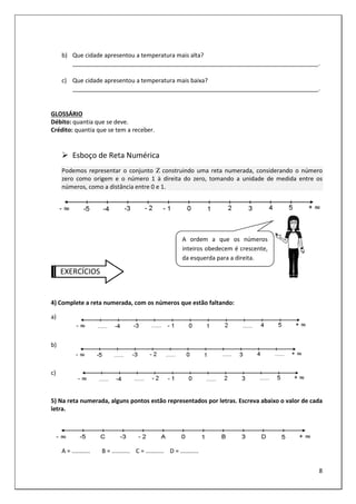 8
b) Que cidade apresentou a temperatura mais alta?
___________________________________________________________________________.
c) Que cidade apresentou a temperatura mais baixa?
___________________________________________________________________________.
GLOSSÁRIO
Débito: quantia que se deve.
Crédito: quantia que se tem a receber.
Esboço de Reta Numérica
Podemos representar o conjunto Ζ construindo uma reta numerada, considerando o número
zero como origem e o número 1 à direita do zero, tomando a unidade de medida entre os
números, como a distância entre 0 e 1.
EXERCÍCIOS
4) Complete a reta numerada, com os números que estão faltando:
a)
b)
c)
5) Na reta numerada, alguns pontos estão representados por letras. Escreva abaixo o valor de cada
letra.
A = ........... B = ........... C = ........... D = ...........
A ordem a que os números
inteiros obedecem é crescente,
da esquerda para a direita.
 