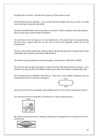 82
8) O dobro de um número, somado com 9 é igual a 45. Que número é esse?
9) Uma balança está em equilíbrio. Em um prato estão dois melões mais 4 kg, no outro, um melão
mais 12 kg. Qual é o peso de cada melão?
10) A prova de Matemática tinha 12 questões e eu acertei 8. Qual é a razão do número de questões
que eu acertei, para o número total de questões?
11) Uma foto tem 3 cm de largura e 4 cm de comprimento. Se eu quiser fazer uma ampliação dela,
de forma que a largura tenha 36 cm, para que se tenha uma proporção, quanto ela terá de
comprimento?
12) Com 1 lata de leite condensado, podemos fabricar 30 docinhos para festa. Quantas latas de leite
condensado são necessárias, para fabricar 480 docinhos?
13) Usando o que você aprendeu sobre porcentagem, calcule quanto é 30% de R$ 1.500,00.
14) A loja em que mais gosto de comprar roupas está dando 70% de desconto nas compras. Se eu
comprar uma calça no valor de R$ 90,00, de quanto será o desconto? Quanto vou pagar pela calça?
15) O perímetro de um retângulo mede 132 cm. Quais são as suas medidas, sabendo-se que seu
comprimento tem 8 cm a mais que sua largura?
16) Um terreno tem forma retangular, cujas medidas são 12 m x 20 m. Qual é a área desse terreno?
17) Uma praça tem forma quadrada, com lado de 22 m. Qual é a área da praça?
22 m
18) Calcule a área da parte escura da figura, sabendo que o retângulo tem 5 m de largura e 12 m de
comprimento.
 