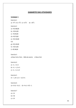 85
GABARITO DAS ATIVIDADES
Unidade 1
Exercício 1
a) – 90
C b) + 30
C c) + 150
C d) – 100
C
Exercício 2
a) + R$ 300,00
b) – R$ 45,00
c) – R$ 90,00
d) + R$ 70,00
e) – R$ 150,00
f) 0
g) + R$ 120,00
h) – R$ 55,00
i) + R$ 48,00
Exercício 3
a) Nova York e Paris b)Rio de Janeiro c) Nova York
Exercício 4
a) – 5, – 2 e 3
b) – 4, – 1, 2 e 5
c) – 5, – 3, 1 e 4
Exercício 5
A= – 1, B= 2, C= – 4, D= 4.
Exercício 6
a) + 6 b) – 6 c) 1 d) + 4 e) – 8 f) – 1
Exercício 7
a) + 15
b) + 50
c) + 14
 