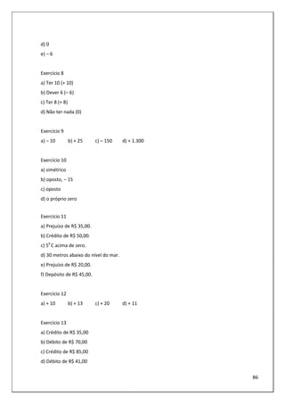 86
d) 0
e) – 6
Exercício 8
a) Ter 10 (+ 10)
b) Dever 6 (– 6)
c) Ter 8 (+ 8)
d) Não ter nada (0)
Exercício 9
a) – 10 b) + 25 c) – 150 d) + 1.300
Exercício 10
a) simétrico
b) oposto, – 15
c) oposto
d) o próprio zero
Exercício 11
a) Prejuízo de R$ 35,00.
b) Crédito de R$ 50,00.
c) 50
C acima de zero.
d) 30 metros abaixo do nível do mar.
e) Prejuízo de R$ 20,00.
f) Depósito de R$ 45,00.
Exercício 12
a) + 10 b) + 13 c) + 20 d) + 11
Exercício 13
a) Crédito de R$ 35,00
b) Débito de R$ 70,00
c) Crédito de R$ 85,00
d) Débito de R$ 41,00
 