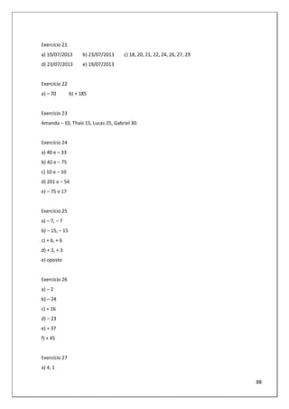88
Exercício 21
a) 19/07/2013 b) 23/07/2013 c) 18, 20, 21, 22, 24, 26, 27, 29
d) 23/07/2013 e) 19/07/2013
Exercício 22
a) – 70 b) + 185
Exercício 23
Amanda – 10, Thaís 15, Lucas 25, Gabriel 30.
Exercício 24
a) 40 e – 33
b) 42 e – 75
c) 10 e – 10
d) 201 e – 54
e) – 75 e 17
Exercício 25
a) – 7, – 7
b) – 15, – 15
c) + 6, + 6
d) + 3, + 3
e) oposto
Exercício 26
a) – 2
b) – 24
c) + 16
d) – 23
e) + 37
f) + 45
Exercício 27
a) 4, 1
 