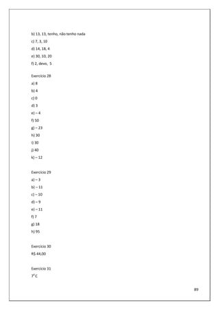 89
b) 13, 13, tenho, não tenho nada
c) 7, 3, 10
d) 14, 18, 4
e) 30, 10, 20
f) 2, devo, 5
Exercício 28
a) 8
b) 4
c) 0
d) 3
e) – 4
f) 50
g) – 23
h) 30
i) 30
j) 40
k) – 12
Exercício 29
a) – 3
b) – 11
c) – 10
d) – 9
e) – 11
f) 7
g) 18
h) 95
Exercício 30
R$ 44,00
Exercício 31
70
C
 