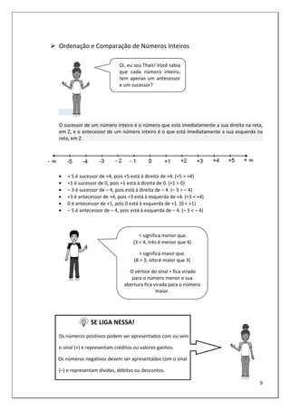 9
Ordenação e Comparação de Números Inteiros
O sucessor de um número inteiro é o número que está imediatamente a sua direita na reta,
em Z, e o antecessor de um número inteiro é o que está imediatamente a sua esquerda na
reta, em Z.
• + 5 é sucessor de +4, pois +5 está à direita de +4. (+5 > +4)
• +1 é sucessor de 0, pois +1 está à direita de 0. (+1 > 0)
• – 3 é sucessor de – 4, pois está à direita de – 4. (– 3 > – 4)
• +3 é antecessor de +4, pois +3 está à esquerda de +4. (+3 < +4)
• 0 é antecessor de +1, pois 0 está à esquerda de +1. (0 < +1)
• – 5 é antecessor de – 4, pois está à esquerda de – 4. (– 5 < – 4)
SE LIGA NESSA!
Os números positivos podem ser apresentados com ou sem
o sinal (+) e representam créditos ou valores ganhos.
Os números negativos devem ser apresentados com o sinal
(–) e representam dívidas, débitos ou descontos.
Oi, eu sou Thaís! Você sabia
que cada número inteiro,
tem apenas um antecessor
e um sucessor?
< significa menor que.
(3 < 4, três é menor que 4)
> significa maior que.
(8 > 3, oito é maior que 3)
O vértice do sinal < fica virado
para o número menor e sua
abertura fica virada para o número
maior.
 
