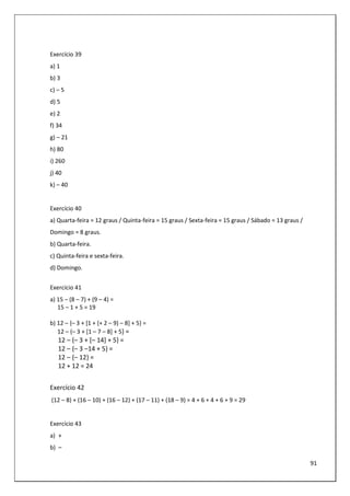 91
Exercício 39
a) 1
b) 3
c) – 5
d) 5
e) 2
f) 34
g) – 21
h) 80
i) 260
j) 40
k) – 40
Exercício 40
a) Quarta-feira = 12 graus / Quinta-feira = 15 graus / Sexta-feira = 15 graus / Sábado = 13 graus /
Domingo = 8 graus.
b) Quarta-feira.
c) Quinta-feira e sexta-feira.
d) Domingo.
Exercício 41
a) 15 – (8 – 7) + (9 – 4) =
15 – 1 + 5 = 19
b) 12 – {– 3 + [1 + (+ 2 – 9) – 8] + 5} =
12 – {– 3 + [1 – 7 – 8] + 5} =
12 – {– 3 + [– 14] + 5} =
12 – {– 3 –14 + 5} =
12 – {– 12} =
12 + 12 = 24
Exercício 42
(12 – 8) + (16 – 10) + (16 – 12) + (17 – 11) + (18 – 9) = 4 + 6 + 4 + 6 + 9 = 29
Exercício 43
a) +
b) –
 
