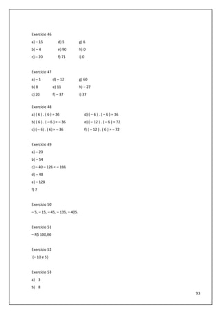 93
Exercício 46
a) – 15 d) 5 g) 6
b) – 4 e) 90 h) 0
c) – 20 f) 71 i) 0
Exercício 47
a) – 1 d) – 12 g) 60
b) 8 e) 11 h) – 27
c) 20 f) – 37 i) 37
Exercício 48
a) ( 6 ) . ( 6 ) = 36 d) ( – 6 ) . ( – 6 ) = 36
b) ( 6 ) . ( – 6 ) = – 36 e) ( – 12 ) . ( – 6 ) = 72
c) ( – 6) . ( 6) = – 36 f) ( – 12 ) . ( 6 ) = – 72
Exercício 49
a) – 20
b) – 54
c) – 40 – 126 = – 166
d) – 48
e) – 128
f) 7
Exercício 50
– 5, – 15, – 45, – 135, – 405.
Exercício 51
– R$ 100,00
Exercício 52
(– 10 e 5)
Exercício 53
a) 3
b) 8
 