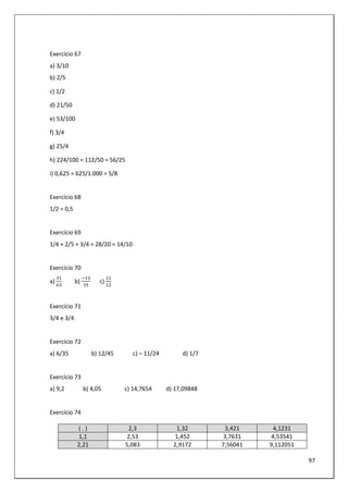 97
Exercício 67
a) 3/10
b) 2/5
c) 1/2
d) 21/50
e) 53/100
f) 3/4
g) 25/4
h) 224/100 = 112/50 = 56/25
i) 0,625 = 625/1.000 = 5/8
Exercício 68
1/2 = 0,5
Exercício 69
1/4 + 2/5 + 3/4 = 28/20 = 14/10
Exercício 70
a) b) c)
Exercício 71
3/4 e 3/4
Exercício 72
a) 6/35 b) 12/45 c) – 11/24 d) 1/7
Exercício 73
a) 9,2 b) 4,05 c) 14,7654 d) 17,09848
Exercício 74
( . ) 2,3 1,32 3,421 4,1231
1,1 2,53 1,452 3,7631 4,53541
2,21 5,083 2,9172 7,56041 9,112051
 