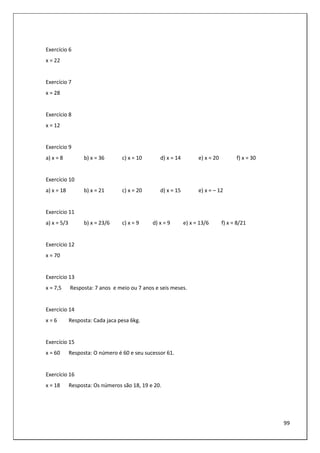 99
Exercício 6
x = 22
Exercício 7
x = 28
Exercício 8
x = 12
Exercício 9
a) x = 8 b) x = 36 c) x = 10 d) x = 14 e) x = 20 f) x = 30
Exercício 10
a) x = 18 b) x = 21 c) x = 20 d) x = 15 e) x = – 12
Exercício 11
a) x = 5/3 b) x = 23/6 c) x = 9 d) x = 9 e) x = 13/6 f) x = 8/21
Exercício 12
x = 70
Exercício 13
x = 7,5 Resposta: 7 anos e meio ou 7 anos e seis meses.
Exercício 14
x = 6 Resposta: Cada jaca pesa 6kg.
Exercício 15
x = 60 Resposta: O número é 60 e seu sucessor 61.
Exercício 16
x = 18 Resposta: Os números são 18, 19 e 20.
 