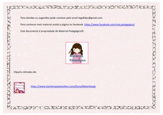 Para dúvidas ou sugestões pode contatar pelo email lego83pc@gmail.com.
Para conhecer mais material aceda à página no facebook https://www.facebook.com/mat.pedagogico/
Este documento é propriedade de Material Pedagógico©.
Cliparts retirados de:
https://www.teacherspayteachers.com/Store/Melonheadz
 