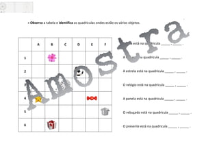 » Observa a tabela e identifica as quadriculas ondes estão os vários objetos.
A bola está na quadricula _____ , _____ .
A flor está na quadricula _____ , _____ .
A estrela está na quadricula _____ , _____ .
O relógio está na quadricula _____ , _____ .
A panela está na quadricula _____ , _____ .
O rebuçado está na quadricula _____ , _____ .
O presente está na quadricula _____ , _____ .
A B C D E F
1
2
3
4
5
6
 