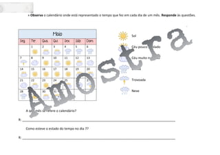» Observa o calendário onde está representado o tempo que fez em cada dia de um mês. Responde às questões.
Sol
Céu pouco nublado
Céu muito nublado
Chuva
Trovoada
Neve
A que mês se refere o calendário?
R: ____________________________________________________________________________________
Como esteve o estado do tempo no dia 7?
R: ____________________________________________________________________________________
Maio
Seg. Ter. Qua. Qui. Sex. Sáb Dom.
1 2 3 4 5 6
7 8 9 10 11 12 13
14 15 16 17 18 19 20
21 22 23 24 25 26 27
28 29 30 31
 