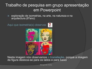 Trabalho de pesquisa em grupo apresentação
em Powerpoint
 exploração de isometrias, na arte, na natureza e na
arquitectura.(6ºano)
Aqui que isometria(s) observas
Nesta imagem nós observamos a translação, porque a imagem
da figura desloca-se para os lados e para baixo.
Margarida Vieito
 