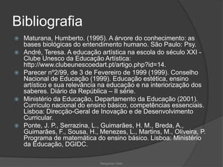 Bibliografia
 Maturana, Humberto. (1995). A árvore do conhecimento: as
bases biológicas do entendimento humano. São Paulo: Psy.
 André, Teresa. A educação artística na escola do século XXI -
Clube Unesco da Educação Artística:
http://www.clubeunescoedart.pt/artigo.php?id=14.
 Parecer nº2/99, de 3 de Fevereiro de 1999 (1999). Conselho
Nacional de Educação (1999). Educação estética, ensino
artístico e sua relevância na educação e na interiorização dos
saberes. Diário da República – II série.
 Ministério da Educação, Departamento da Educação (2001).
Currículo nacional do ensino básico, competências essenciais.
Lisboa: Direcção-Geral de Inovação e de Desenvolvimento
Curricular.
 Ponte, J. P., Serrazina, L., Guimarães, H. M., Breda, A.,
Guimarães, F., Sousa, H., Menezes, L., Martins, M., Oliveira, P.
Programa de matemática do ensino básico. Lisboa: Ministério
da Educação, DGIDC.
Margarida Vieito
 