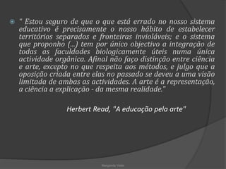  “ Estou seguro de que o que está errado no nosso sistema
educativo é precisamente o nosso hábito de estabelecer
territórios separados e fronteiras invioláveis; e o sistema
que proponho (...) tem por único objectivo a integração de
todas as faculdades biologicamente úteis numa única
actividade orgânica. Afinal não faço distinção entre ciência
e arte, excepto no que respeita aos métodos, e julgo que a
oposição criada entre elas no passado se deveu a uma visão
limitada de ambas as actividades. A arte é a representação,
a ciência a explicação - da mesma realidade."
Herbert Read, "A educação pela arte"
Margarida Vieito
 