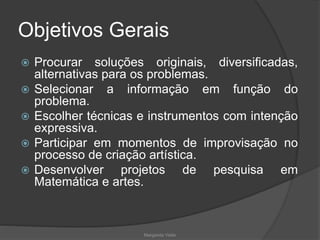 Objetivos Gerais
 Procurar soluções originais, diversificadas,
alternativas para os problemas.
 Selecionar a informação em função do
problema.
 Escolher técnicas e instrumentos com intenção
expressiva.
 Participar em momentos de improvisação no
processo de criação artística.
 Desenvolver projetos de pesquisa em
Matemática e artes.
Margarida Vieito
 