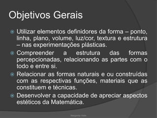 Objetivos Gerais
 Utilizar elementos definidores da forma – ponto,
linha, plano, volume, luz/cor, textura e estrutura
– nas experimentações plásticas.
 Compreender a estrutura das formas
percepcionadas, relacionando as partes com o
todo e entre si.
 Relacionar as formas naturais e ou construídas
com as respectivas funções, materiais que as
constituem e técnicas.
 Desenvolver a capacidade de apreciar aspectos
estéticos da Matemática.
Margarida Vieito
 