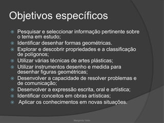 Objetivos específicos
 Pesquisar e seleccionar informação pertinente sobre
o tema em estudo;
 Identificar desenhar formas geométricas.
 Explorar e descobrir propriedades e a classificação
de polígonos;
 Utilizar várias técnicas de artes plásticas;
 Utilizar instrumentos desenho e medida para
desenhar figuras geométricas;
 Desenvolver a capacidade de resolver problemas e
de comunicação;
 Desenvolver a expressão escrita, oral e artística;
 Identificar conceitos em obras artísticas;
 Aplicar os conhecimentos em novas situações.
Margarida Vieito
 