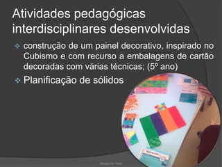 Atividades pedagógicas
interdisciplinares desenvolvidas
 construção de um painel decorativo, inspirado no
Cubismo e com recurso a embalagens de cartão
decoradas com várias técnicas; (5º ano)
 Planificação de sólidos
Margarida Vieito
 