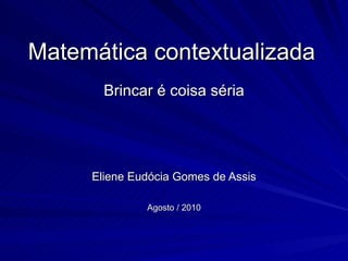 Matemática contextualizada
       Brincar é coisa séria




     Eliene Eudócia Gomes de Assis

              Agosto / 2010
 