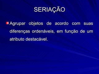 SERIAÇÃO

Agrupar objetos de acordo com suas
diferenças ordenáveis, em função de um
atributo destacável.
 