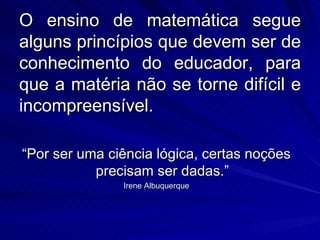 O ensino de matemática segue
alguns princípios que devem ser de
conhecimento do educador, para
que a matéria não se torne difícil e
incompreensível.

“Por ser uma ciência lógica, certas noções
           precisam ser dadas.”
               Irene Albuquerque
 
