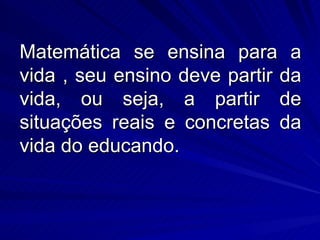 Matemática se ensina para a
vida , seu ensino deve partir da
vida, ou seja, a partir de
situações reais e concretas da
vida do educando.
 