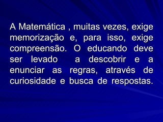A Matemática , muitas vezes, exige
memorização e, para isso, exige
compreensão. O educando deve
ser levado     a descobrir e a
enunciar as regras, através de
curiosidade e busca de respostas.
 