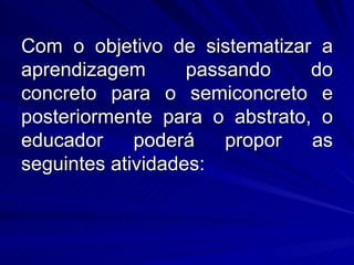 Com o objetivo de sistematizar a
aprendizagem       passando    do
concreto para o semiconcreto e
posteriormente para o abstrato, o
educador     poderá    propor  as
seguintes atividades:
 