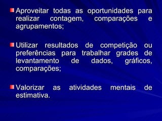 Aproveitar todas as oportunidades para
realizar contagem, comparações e
agrupamentos;

Utilizar resultados de competição ou
preferências para trabalhar grades de
levantamento     de   dados,   gráficos,
comparações;

Valorizar as   atividades   mentais   de
estimativa.
 