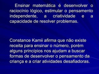 Ensinar matemática é desenvolver o
raciocínio lógico, estimular o pensamento
independente, a criatividade e a
capacidade de resolver problemas.



Constance Kamii afirma que não existe
receita para ensinar o número, porém
alguns princípios nos ajudam a buscar
formas de desenvolver o pensamento da
criança e a criar atividades desafiadoras.
 