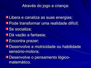 Através do jogo a criança:

Libera e canaliza as suas energias;
Pode transformar uma realidade difícil;
Se socializa;
Dá vazão a fantasia;
Encontra prazer;
Desenvolve a motricidade ou habilidade
sensório-motora;
Desenvolve o pensamento lógico-
matemático.
 