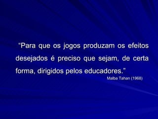 “Para que os jogos produzam os efeitos
desejados é preciso que sejam, de certa
forma, dirigidos pelos educadores.”
                             Malba Tahan (1968)
 