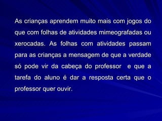 As crianças aprendem muito mais com jogos do
que com folhas de atividades mimeografadas ou
xerocadas. As folhas com atividades passam
para as crianças a mensagem de que a verdade
só pode vir da cabeça do professor e que a
tarefa do aluno é dar a resposta certa que o
professor quer ouvir.
 