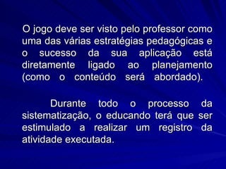 O jogo deve ser visto pelo professor como
uma das várias estratégias pedagógicas e
o sucesso da sua aplicação está
diretamente ligado ao planejamento
(como o conteúdo será abordado).

       Durante todo o processo         da
sistematização, o educando terá que   ser
estimulado a realizar um registro      da
atividade executada.
 