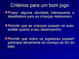 Critérios para um bom jogo
Propor alguma atividade interessante e
desafiadora para as crianças resolverem;

Permitir que as crianças possam se auto-
avaliar quanto a seu desempenho;

Permitir que todos os jogadores possam
participar ativamente do começo ao fim do
jogo.
 