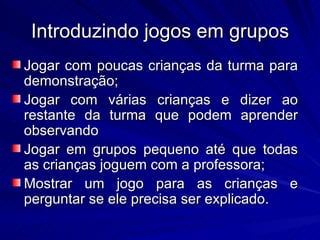 Introduzindo jogos em grupos
Jogar com poucas crianças da turma para
demonstração;
Jogar com várias crianças e dizer ao
restante da turma que podem aprender
observando
Jogar em grupos pequeno até que todas
as crianças joguem com a professora;
Mostrar um jogo para as crianças e
perguntar se ele precisa ser explicado.
 