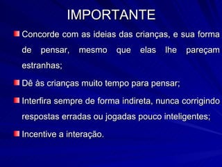 IMPORTANTE
Concorde com as ideias das crianças, e sua forma
de   pensar,   mesmo     que   elas   lhe   pareçam
estranhas;

Dê às crianças muito tempo para pensar;

Interfira sempre de forma indireta, nunca corrigindo
respostas erradas ou jogadas pouco inteligentes;

Incentive a interação.
 