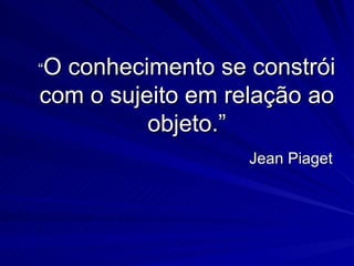 “Oconhecimento se constrói
com o sujeito em relação ao
          objeto.”
                   Jean Piaget
 