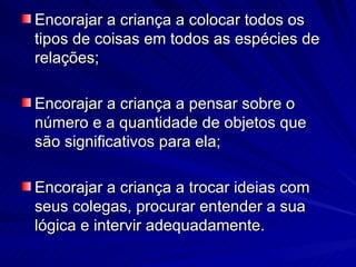 Encorajar a criança a colocar todos os
tipos de coisas em todos as espécies de
relações;

Encorajar a criança a pensar sobre o
número e a quantidade de objetos que
são significativos para ela;

Encorajar a criança a trocar ideias com
seus colegas, procurar entender a sua
lógica e intervir adequadamente.
 