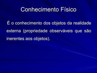 Conhecimento Físico

É o conhecimento dos objetos da realidade
externa (propriedade observáveis que são
inerentes aos objetos).
 