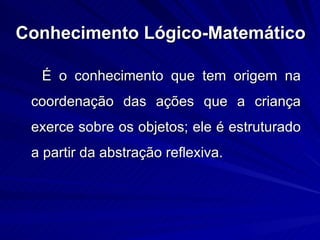 Conhecimento Lógico-Matemático

  É o conhecimento que tem origem na
 coordenação das ações que a criança
 exerce sobre os objetos; ele é estruturado
 a partir da abstração reflexiva.
 