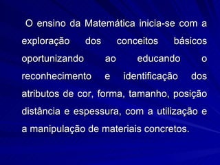 O ensino da Matemática inicia-se com a
exploração      dos        conceitos   básicos
oportunizando         ao       educando      o
reconhecimento        e     identificação   dos
atributos de cor, forma, tamanho, posição
distância e espessura, com a utilização e
a manipulação de materiais concretos.
 